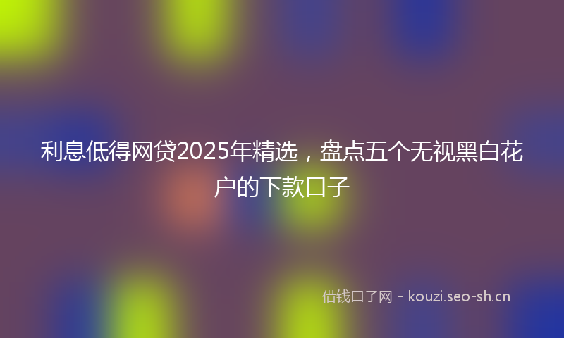 利息低得网贷2025年精选,盘点五个无视黑白花户的下款口子