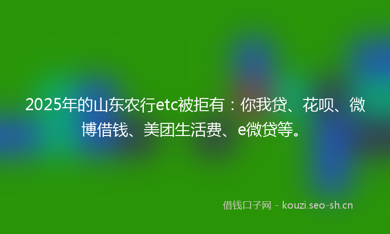 2025年的山东农行etc被拒有：你我贷、花呗、微博借钱、美团生活费、e微贷等。