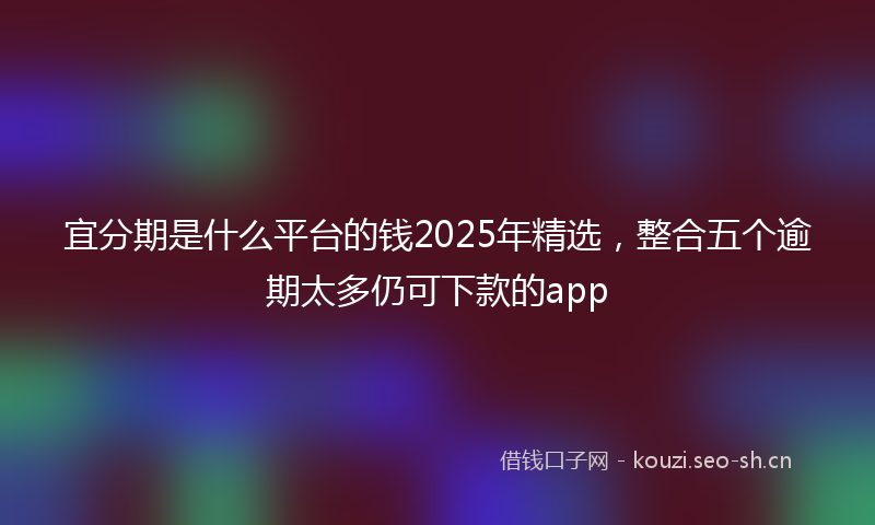宜分期是什么平台的钱2025年精选，整合五个逾期太多仍可下款的app