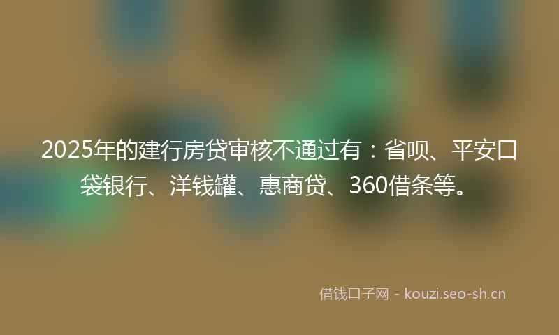 2025年的建行房贷审核不通过有：省呗、平安口袋银行、洋钱罐、惠商贷、360借条等。