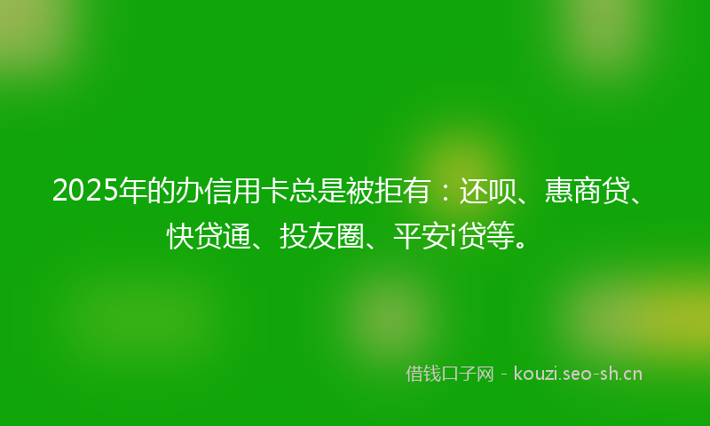 2025年的办信用卡总是被拒有：还呗、惠商贷、快贷通、投友圈、平安i贷等。