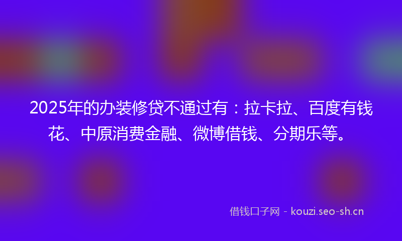 2025年的办装修贷不通过有：拉卡拉、百度有钱花、中原消费金融、微博借钱、分期乐等。