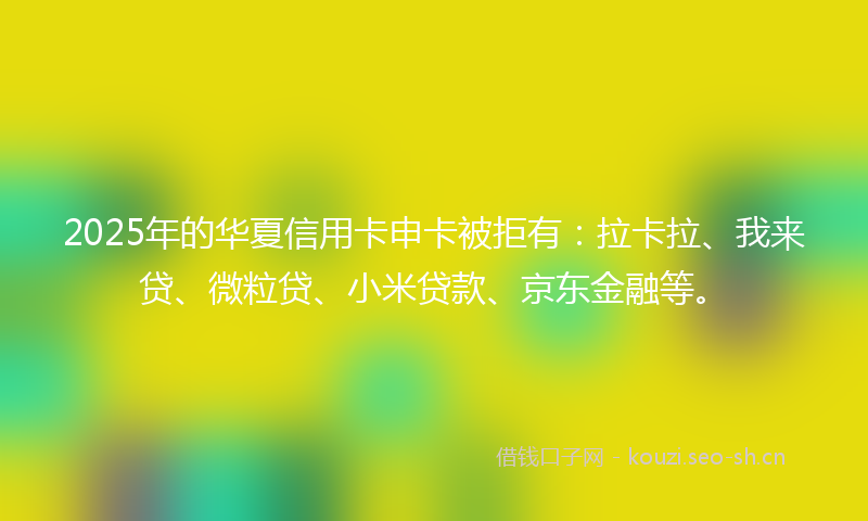 2025年的华夏信用卡申卡被拒有：拉卡拉、我来贷、微粒贷、小米贷款、京东金融等。