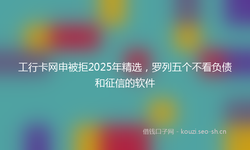 工行卡网申被拒2025年精选，罗列五个不看负债和征信的软件