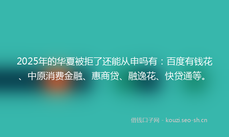 2025年的华夏被拒了还能从申吗有：百度有钱花、中原消费金融、惠商贷、融逸花、快贷通等。