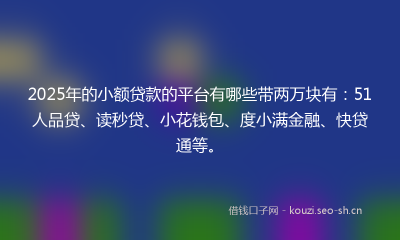 2025年的小额贷款的平台有哪些带两万块有：51人品贷、读秒贷、小花钱包、度小满金融、快贷通等。