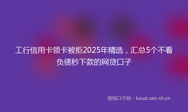 工行信用卡领卡被拒2025年精选，汇总5个不看负债秒下款的网贷口子