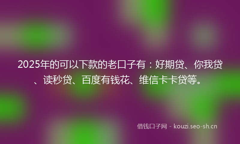 2025年的可以下款的老口子有：好期贷、你我贷、读秒贷、百度有钱花、维信卡卡贷等。