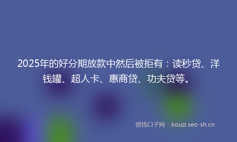 2025年的好分期放款中然后被拒有：读秒贷、洋钱罐、超人卡、惠商贷、功夫贷等。