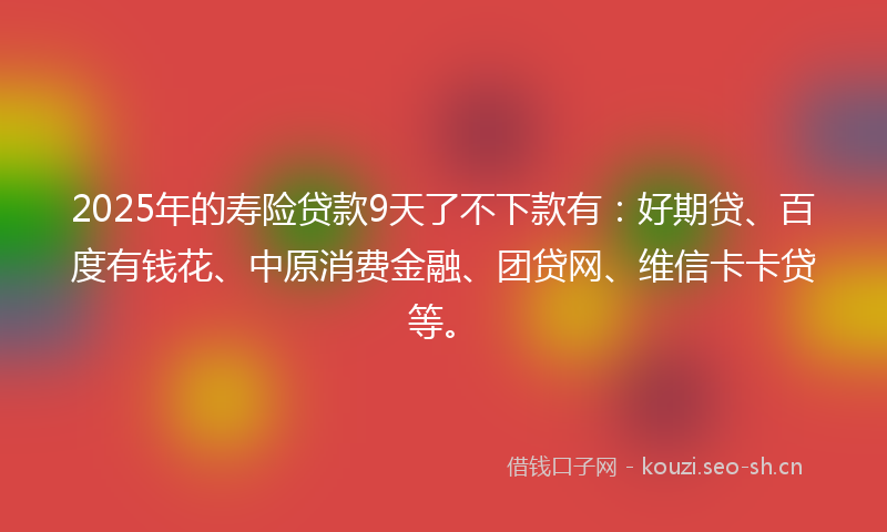 2025年的寿险贷款9天了不下款有：好期贷、百度有钱花、中原消费金融、团贷网、维信卡卡贷等。