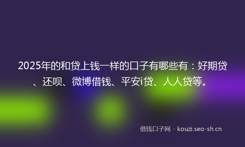 2025年的和贷上钱一样的口子有哪些有：好期贷、还呗、微博借钱、平安i贷、人人贷等。