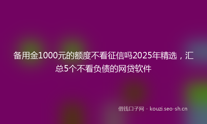 备用金1000元的额度不看征信吗2025年精选,汇总5个不看负债的网贷软件
