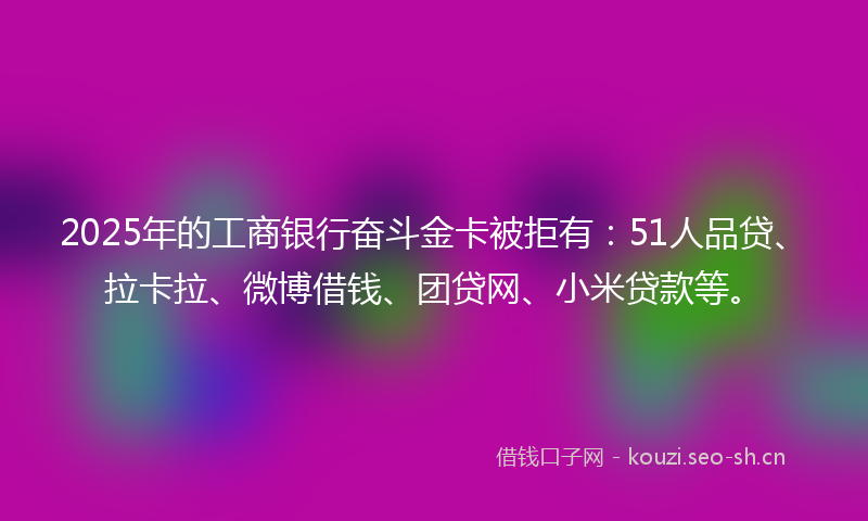 2025年的工商银行奋斗金卡被拒有：51人品贷、拉卡拉、微博借钱、团贷网、小米贷款等。