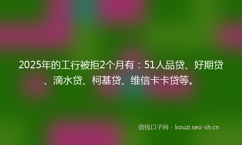 2025年的工行被拒2个月有：51人品贷、好期贷、滴水贷、柯基贷、维信卡卡贷等。
