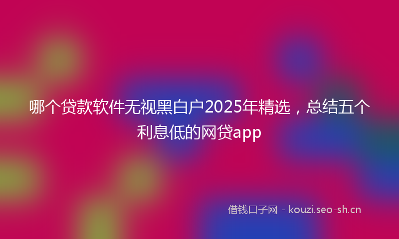 哪个贷款软件无视黑白户2025年精选，总结五个利息低的网贷app
