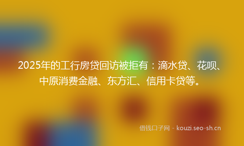 2025年的工行房贷回访被拒有：滴水贷、花呗、中原消费金融、东方汇、信用卡贷等。
