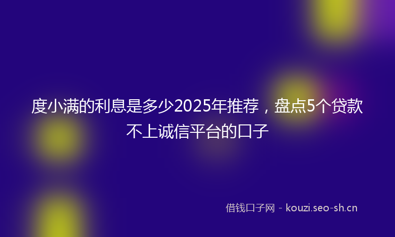 度小满的利息是多少2025年推荐，盘点5个贷款不上诚信平台的口子