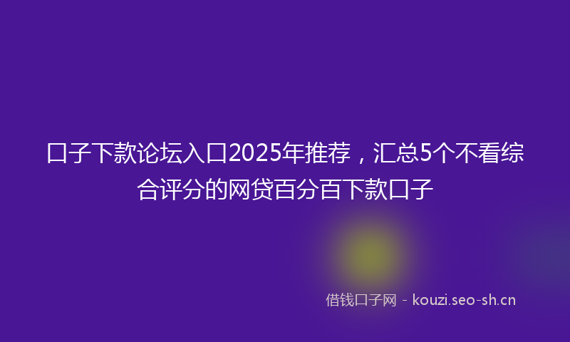 口子下款论坛入口2025年推荐，汇总5个不看综合评分的网贷百分百下款口子