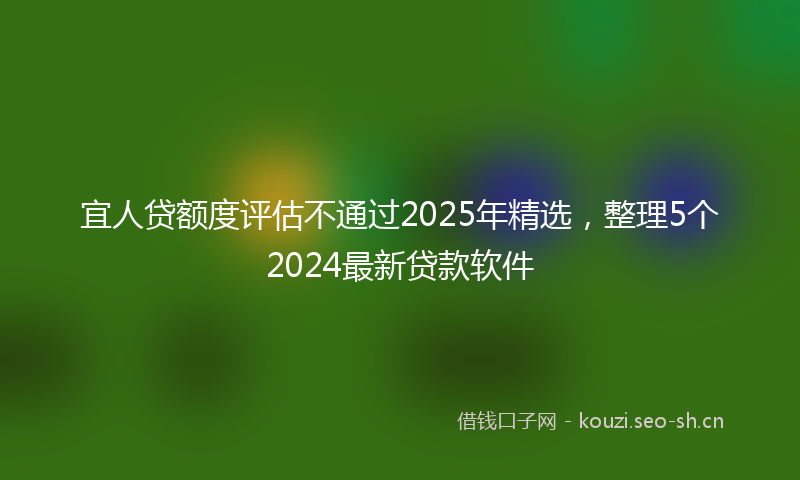 宜人贷额度评估不通过2025年精选,整理5个2024最新贷款软件