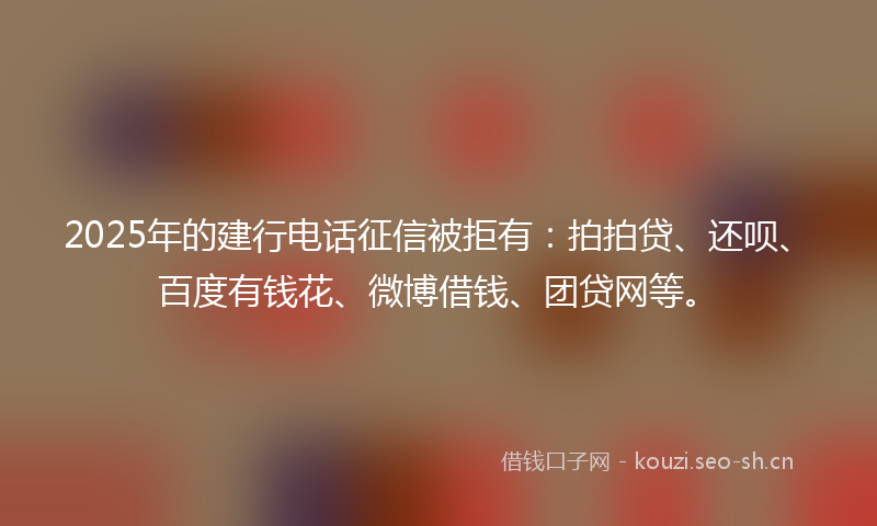 2025年的建行电话征信被拒有：拍拍贷、还呗、百度有钱花、微博借钱、团贷网等。