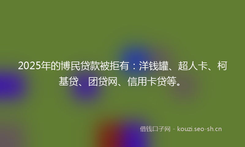 2025年的博民贷款被拒有：洋钱罐、超人卡、柯基贷、团贷网、信用卡贷等。