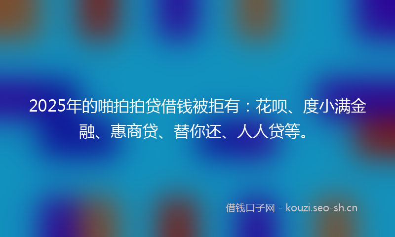 2025年的啪拍拍贷借钱被拒有：花呗、度小满金融、惠商贷、替你还、人人贷等。