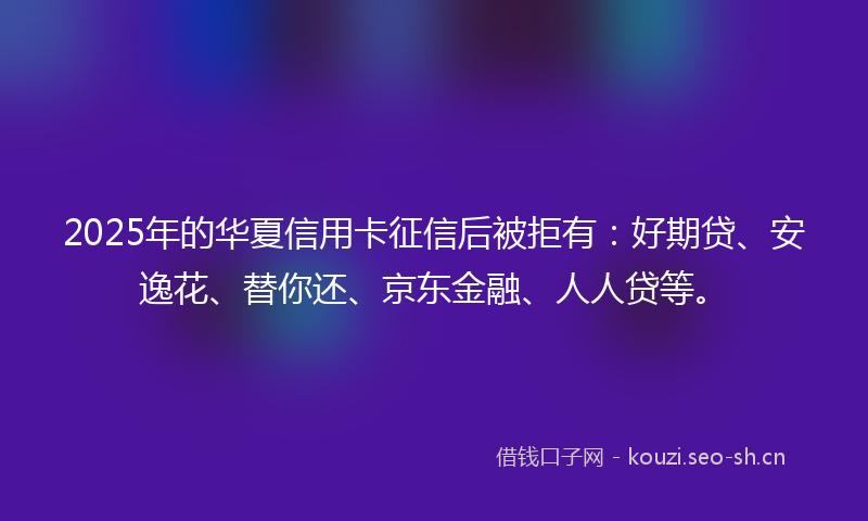 2025年的华夏信用卡征信后被拒有：好期贷、安逸花、替你还、京东金融、人人贷等。