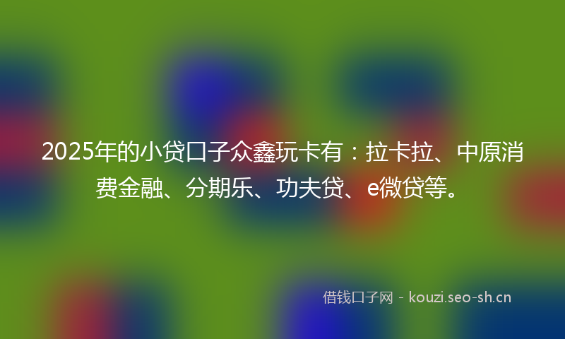 2025年的小贷口子众鑫玩卡有：拉卡拉、中原消费金融、分期乐、功夫贷、e微贷等。