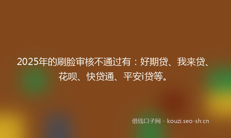2025年的刷脸审核不通过有:好期贷、我来贷、花呗、快贷通、平安i贷等。