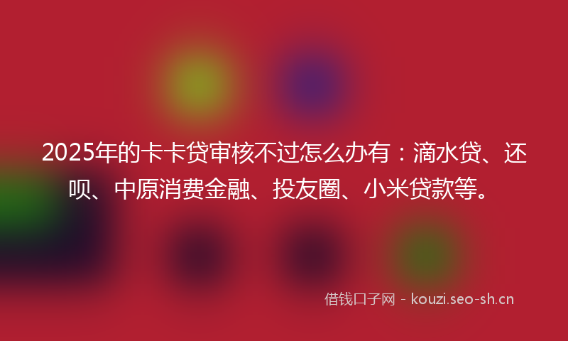 2025年的卡卡贷审核不过怎么办有：滴水贷、还呗、中原消费金融、投友圈、小米贷款等。