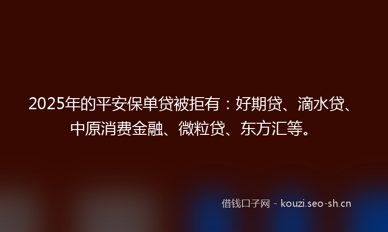 2025年的平安保单贷被拒有：好期贷、滴水贷、中原消费金融、微粒贷、东方汇等。