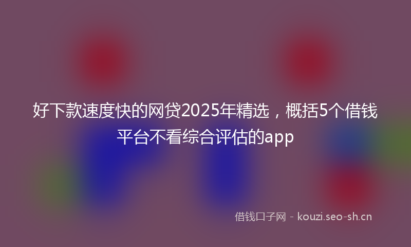 好下款速度快的网贷2025年精选，概括5个借钱平台不看综合评估的app