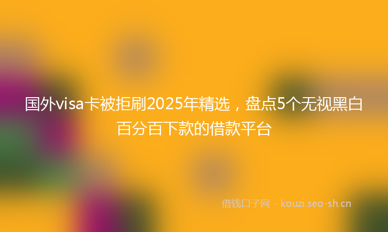 国外visa卡被拒刷2025年精选，盘点5个无视黑白百分百下款的借款平台