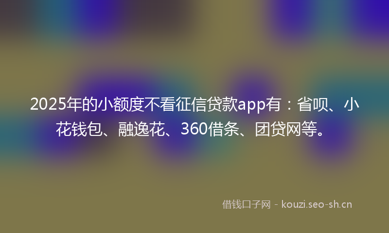 2025年的小额度不看征信贷款app有:省呗、小花钱包、融逸花、360借条、团贷网等。