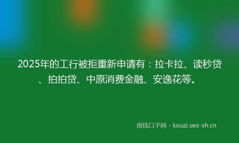 2025年的工行被拒重新申请有：拉卡拉、读秒贷、拍拍贷、中原消费金融、安逸花等。