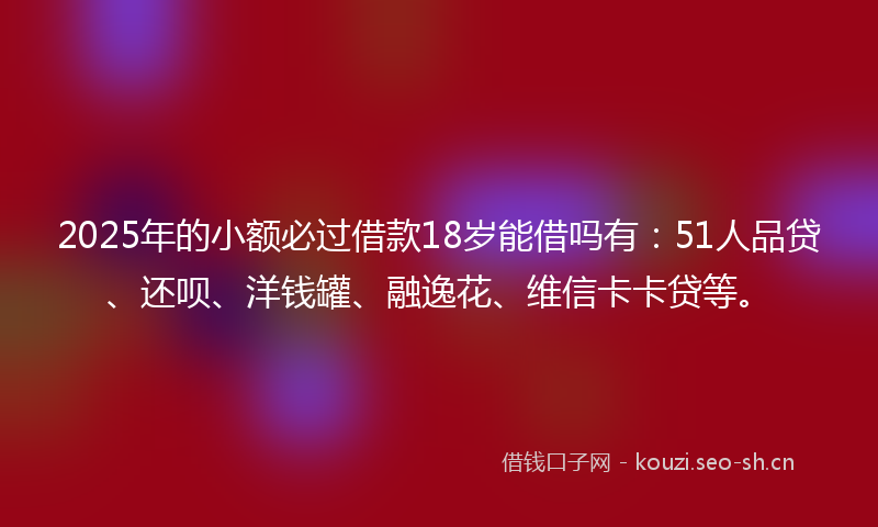 2025年的小额必过借款18岁能借吗有：51人品贷、还呗、洋钱罐、融逸花、维信卡卡贷等。