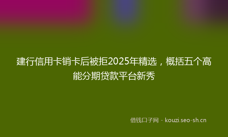 建行信用卡销卡后被拒2025年精选，概括五个高能分期贷款平台新秀