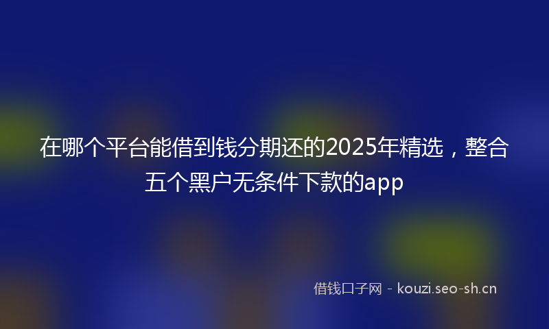 在哪个平台能借到钱分期还的2025年精选，整合五个黑户无条件下款的app