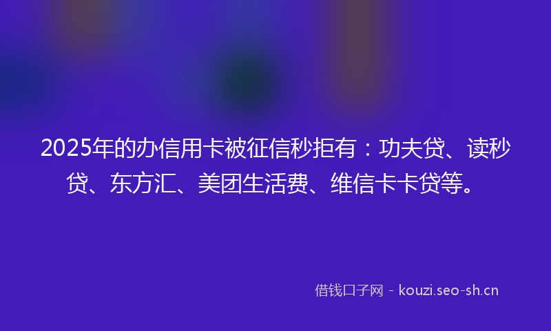 2025年的办信用卡被征信秒拒有：功夫贷、读秒贷、东方汇、美团生活费、维信卡卡贷等。