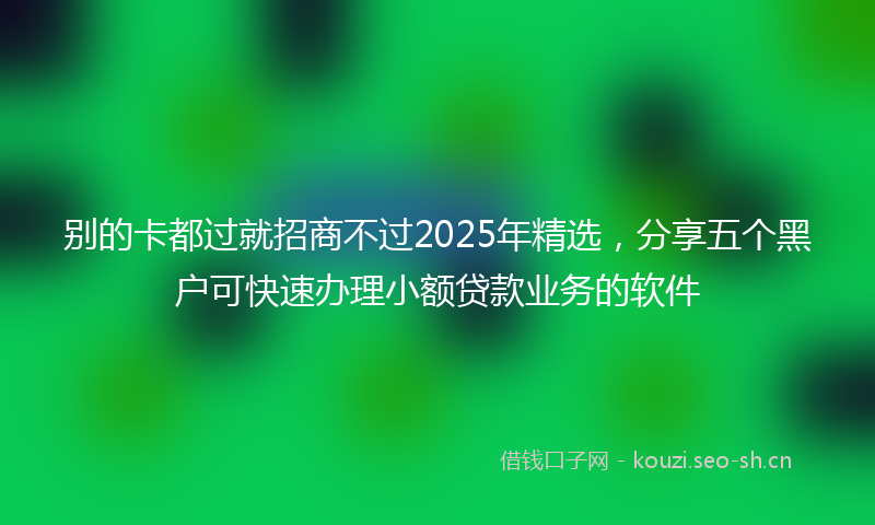 别的卡都过就招商不过2025年精选，分享五个黑户可快速办理小额贷款业务的软件