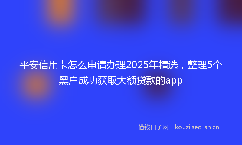 平安信用卡怎么申请办理2025年精选，整理5个黑户成功获取大额贷款的app