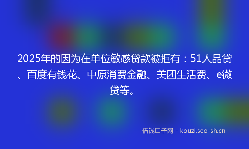 2025年的因为在单位敏感贷款被拒有：51人品贷、百度有钱花、中原消费金融、美团生活费、e微贷等。