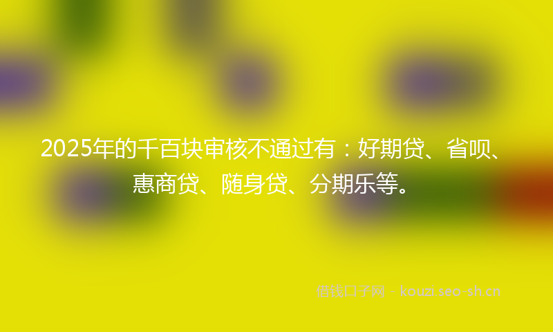 2025年的千百块审核不通过有:好期贷、省呗、惠商贷、随身贷、分期乐等。