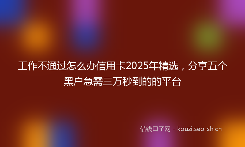 工作不通过怎么办信用卡2025年精选，分享五个黑户急需三万秒到的的平台