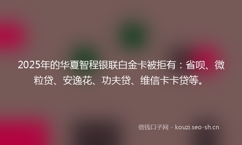 2025年的华夏智程银联白金卡被拒有：省呗、微粒贷、安逸花、功夫贷、维信卡卡贷等。