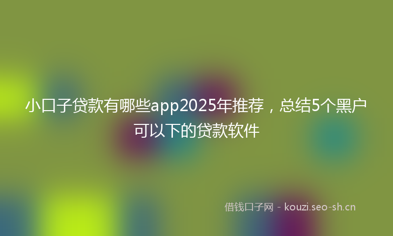 小口子贷款有哪些app2025年推荐，总结5个黑户可以下的贷款软件