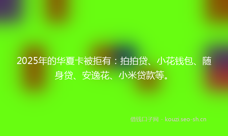 2025年的华夏卡被拒有:拍拍贷、小花钱包、随身贷、安逸花、小米贷款等。