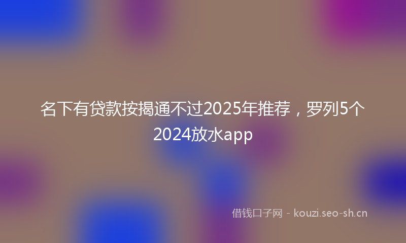 名下有贷款按揭通不过2025年推荐，罗列5个2024放水app