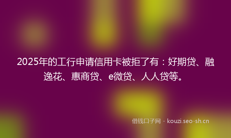 2025年的工行申请信用卡被拒了有:好期贷、融逸花、惠商贷、e微贷、人人贷等。