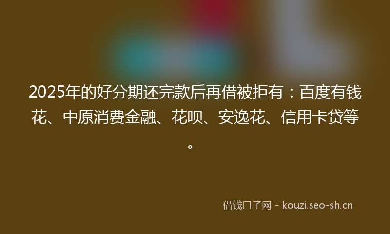 2025年的好分期还完款后再借被拒有：百度有钱花、中原消费金融、花呗、安逸花、信用卡贷等。